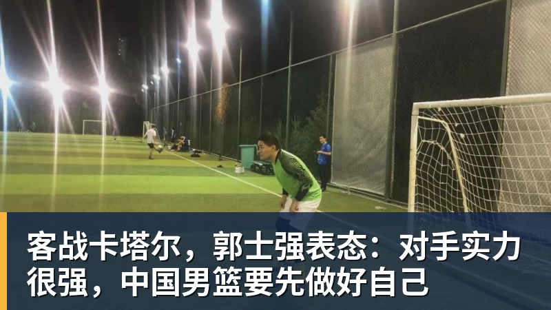 客战卡塔尔，郭士强表态：对手实力很强，中国男篮要先做好自己