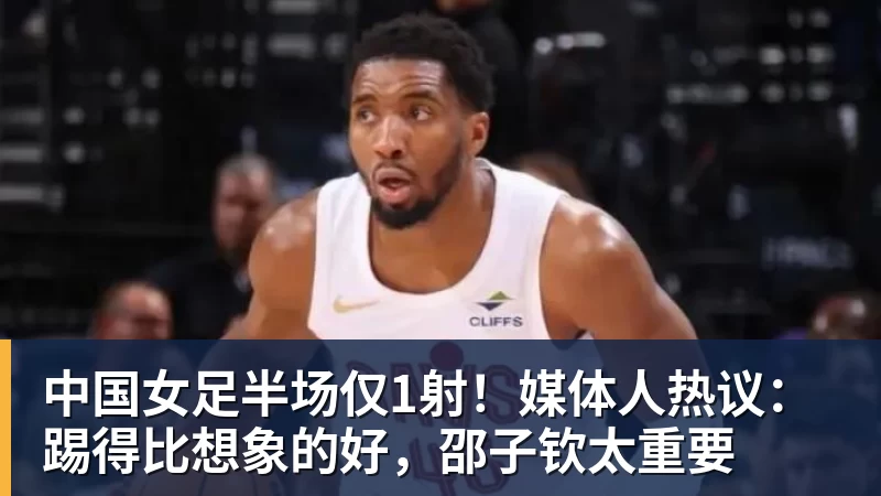 中国女足半场仅1射！媒体人热议：踢得比想象的好，邵子钦太重要
